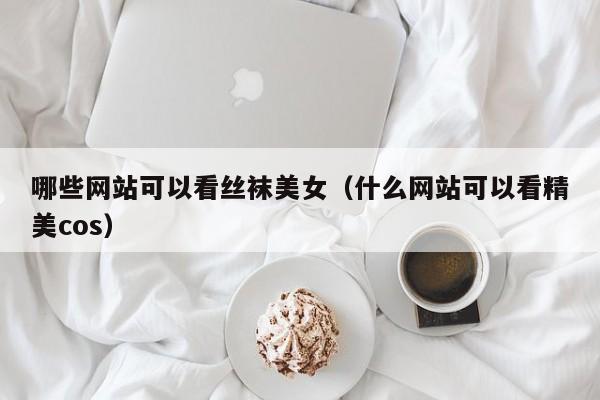 哪些网站可以看丝袜美女（什么网站可以看精美cos）