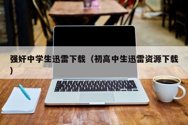 强奸中学生迅雷下载（初高中生迅雷资源下载）