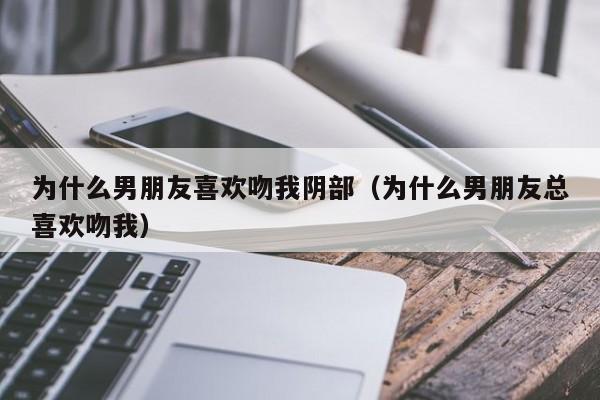 为什么男朋友喜欢吻我阴部（为什么男朋友总喜欢吻我）