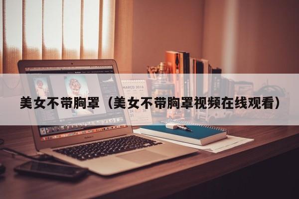 美女不带胸罩（美女不带胸罩视频在线观看）