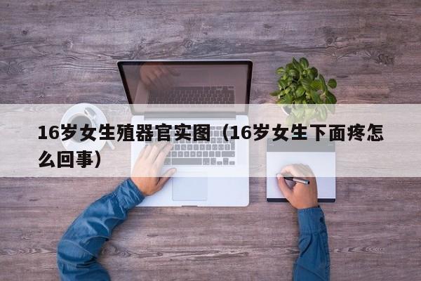 16岁女生殖器官实图（16岁女生下面疼怎么回事）
