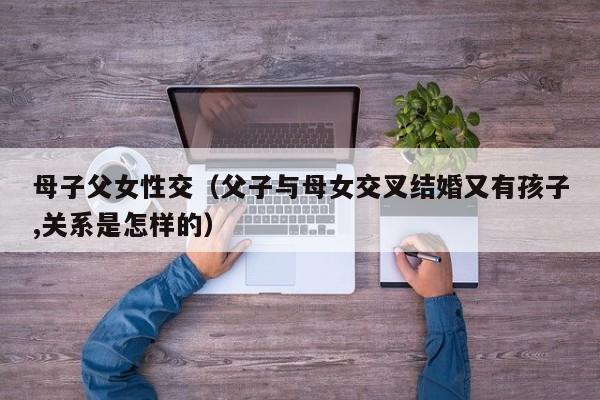 母子父女性交（父子与母女交叉结婚又有孩子,关系是怎样的）