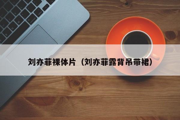 刘亦菲裸体片（刘亦菲露背吊带裙）