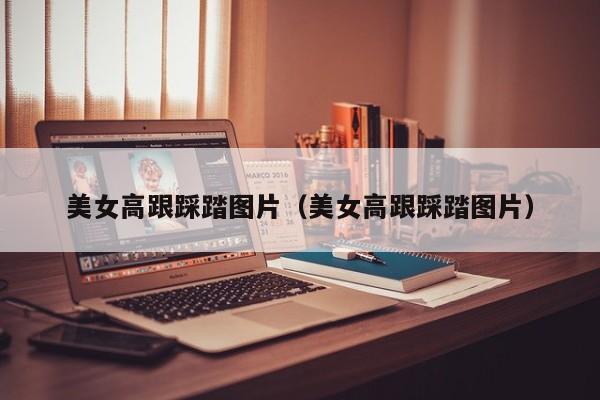 美女高跟踩踏图片（美女高跟踩踏图片）