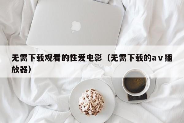 无需下载观看的性爱电影（无需下载的aⅴ播放器）