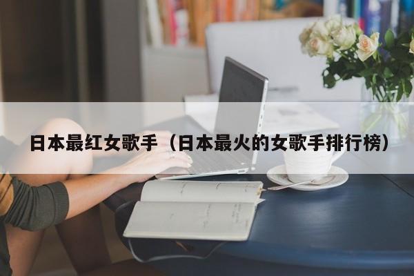 日本最红女歌手（日本最火的女歌手排行榜）