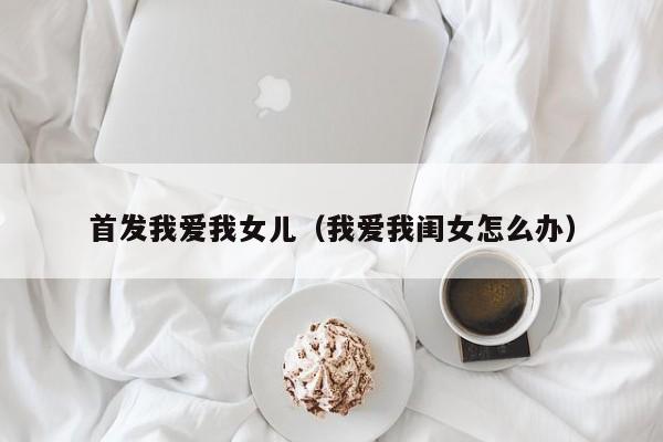 首发我爱我女儿（我爱我闺女怎么办）