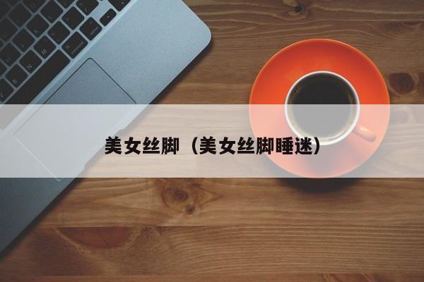 美女丝脚(美女丝脚睡迷)
