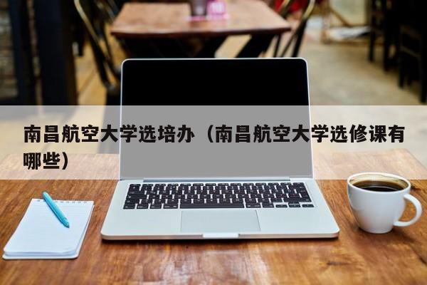南昌航空大学选培办(南昌航空大学选修课有哪些)
