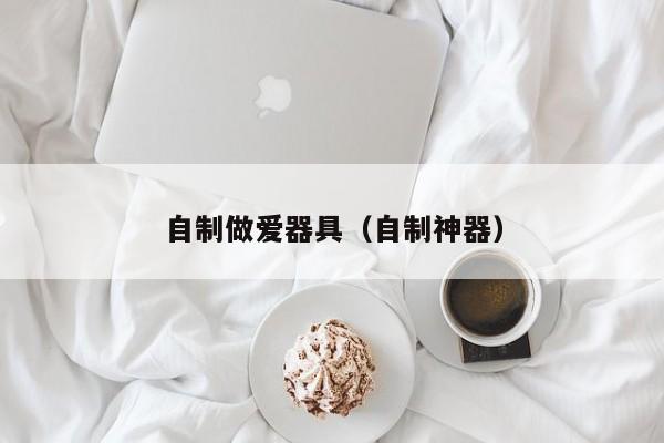 自制做爱器具(自制神器)