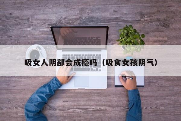 吸女人阴部会成瘾吗(吸食女孩阴气)