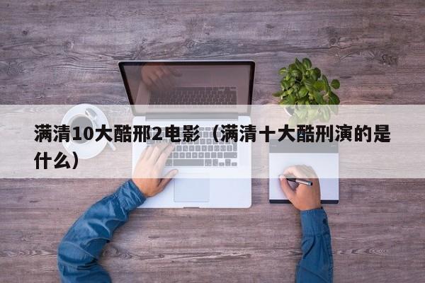满清10大酷邢2电影(满清十大酷刑演的是什么)