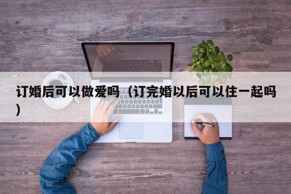订婚后可以做爱吗(订完婚以后可以住一起吗)