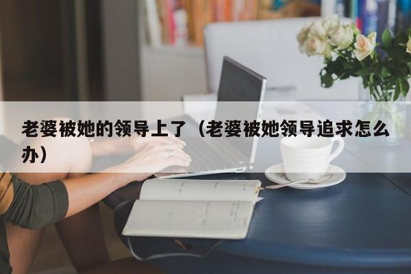 老婆被她的领导上了(老婆被她领导追求怎么办)