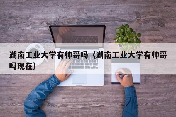 湖南工业大学有帅哥吗(湖南工业大学有帅哥吗现在)