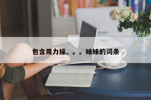 包含用力操。。。妹妹的词条