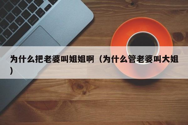 为什么把老婆叫姐姐啊(为什么管老婆叫大姐)