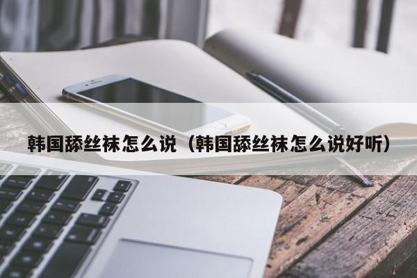 韩国舔丝袜怎么说(韩国舔丝袜怎么说好听)