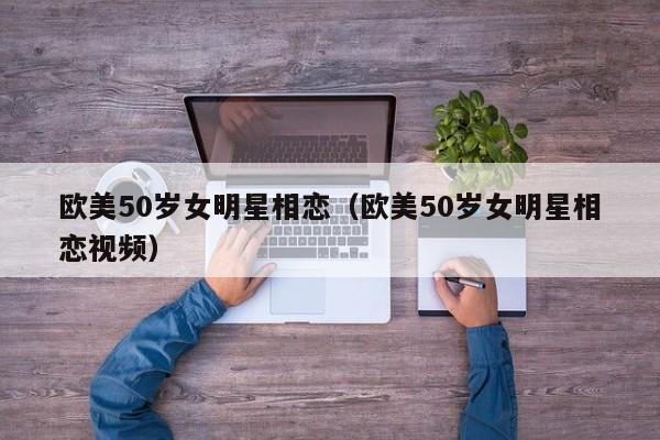 欧美50岁女明星相恋(欧美50岁女明星相恋视频)