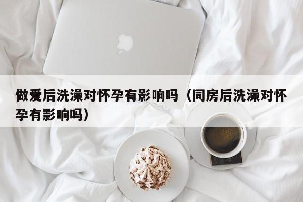 做爱后洗澡对怀孕有影响吗(同房后洗澡对怀孕有影响吗)