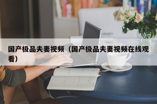 国产极品夫妻视频(国产极品夫妻视频在线观看)