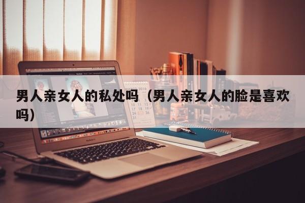 男人亲女人的私处吗(男人亲女人的脸是喜欢吗)