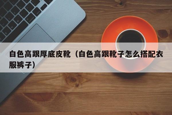 白色高跟厚底皮靴(白色高跟靴子怎么搭配衣服裤子)
