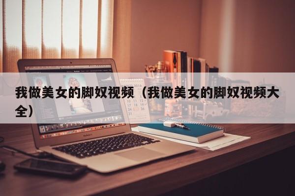 我做美女的脚奴视频(我做美女的脚奴视频大全)