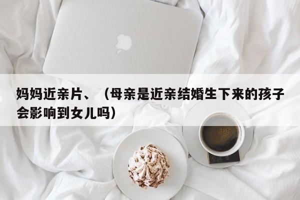 妈妈近亲片、(母亲是近亲结婚生下来的孩子会影响到女儿吗)