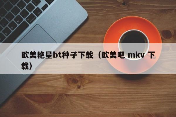 欧美艳星bt种子下载（欧美吧 mkv 下载）