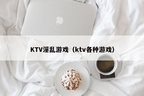 KTV淫乱游戏(ktv各种游戏)
