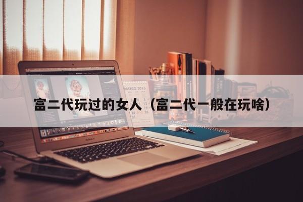 富二代玩过的女人(富二代一般在玩啥)