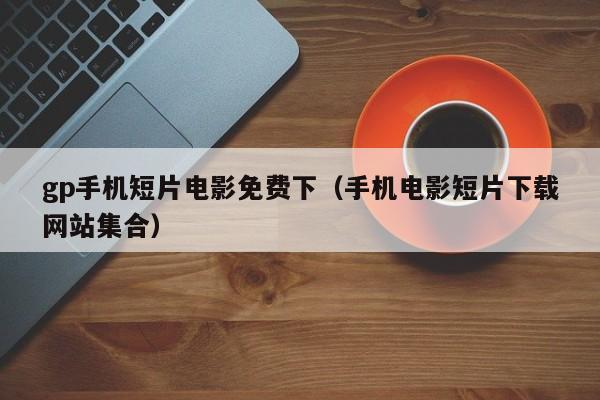 gp手机短片电影免费下(手机电影短片下载网站集合)
