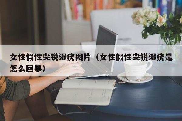 女性假性尖锐湿疣图片(女性假性尖锐湿疣是怎么回事)