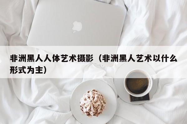 非洲黑人人体艺术摄影(非洲黑人艺术以什么形式为主)