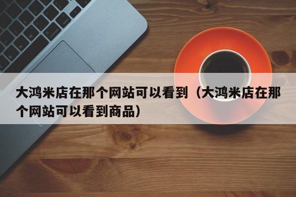大鸿米店在那个网站可以看到(大鸿米店在那个网站可以看到商品)