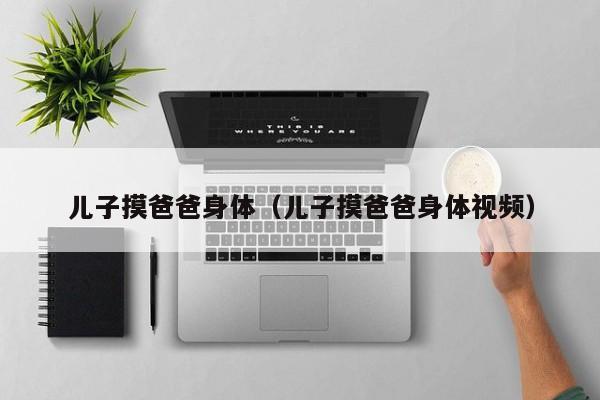 儿子摸爸爸身体(儿子摸爸爸身体视频)