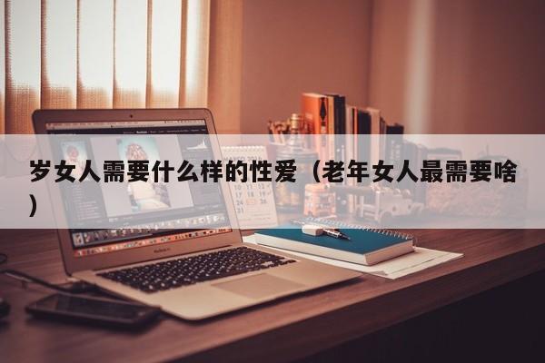 岁女人需要什么样的性爱(老年女人最需要啥)