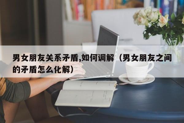 男女朋友关系矛盾,如何调解(男女朋友之间的矛盾怎么化解)