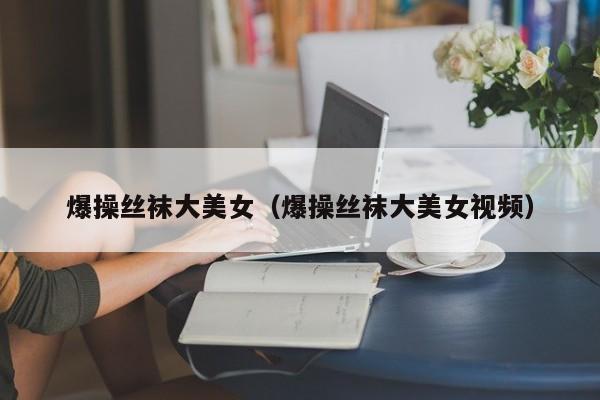 爆操丝袜大美女(爆操丝袜大美女视频)