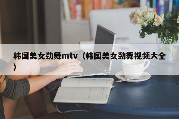 韩国美女劲舞mtv(韩国美女劲舞视频大全)