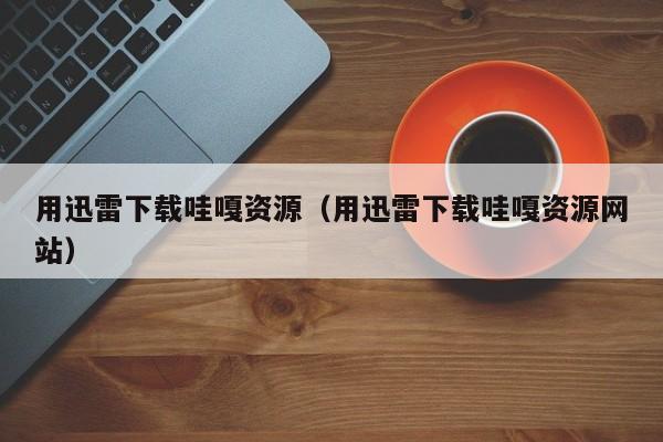用迅雷下载哇嘎资源(用迅雷下载哇嘎资源网站)