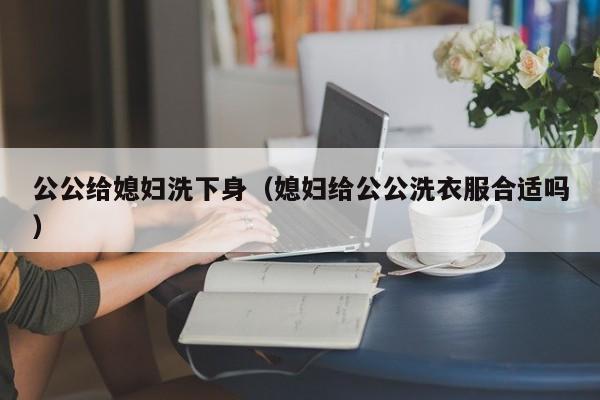 公公给媳妇洗下身(媳妇给公公洗衣服合适吗)