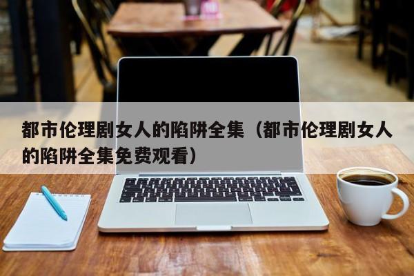 都市伦理剧女人的陷阱全集(都市伦理剧女人的陷阱全集免费观看)