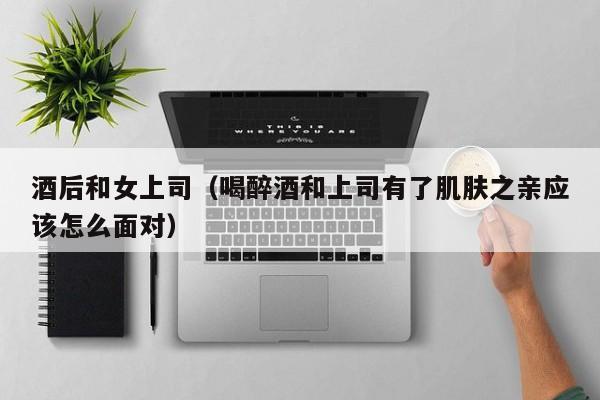 酒后和女上司(喝醉酒和上司有了肌肤之亲应该怎么面对)