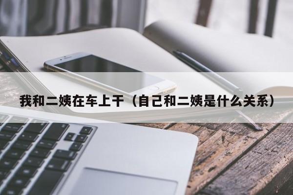 我和二姨在车上干(自己和二姨是什么关系)