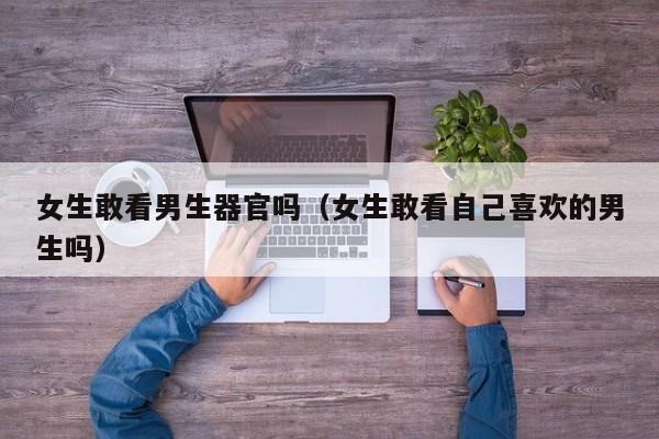 女生敢看男生器官吗(女生敢看自己喜欢的男生吗)