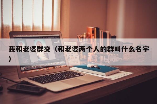 我和老婆群交(和老婆两个人的群叫什么名字)