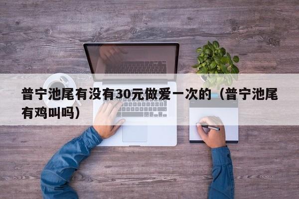 普宁池尾有没有30元做爱一次的(普宁池尾有鸡叫吗)