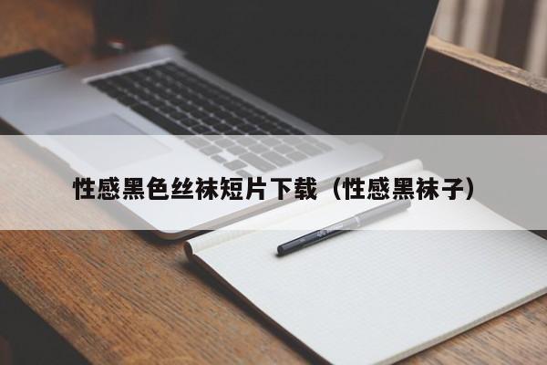性感黑色丝袜短片下载(性感黑袜子)